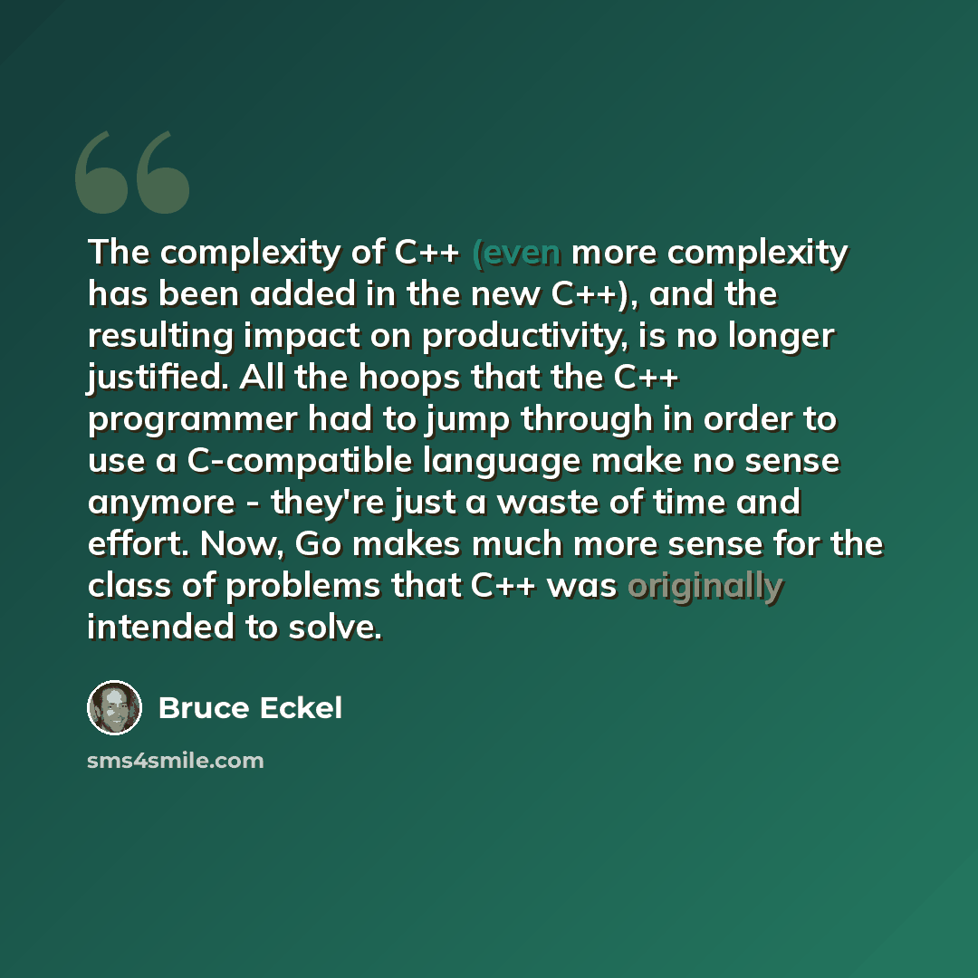 “The complexity of C++ (even more complexity has been added in the new C++), and the resulting impact on productivity, is no longer justified. All the hoops that the C++ programmer had to jump through in order to use a C-compatible language make no sense anymore - they're just a waste of time and…” quote by Bruce Eckel