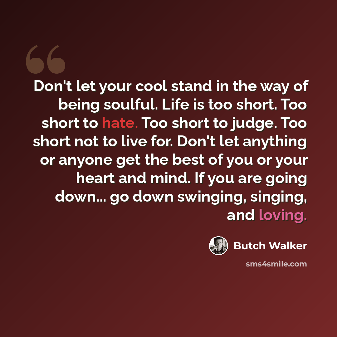 “Don't let your cool stand in the way of being soulful. Life is too short. Too short to hate. Too short to judge. Too short not to live for. Don't let anything or anyone get the best of you or your heart and mind. If you are going down... go down swinging, singing, and loving.” quote by Butch Walker