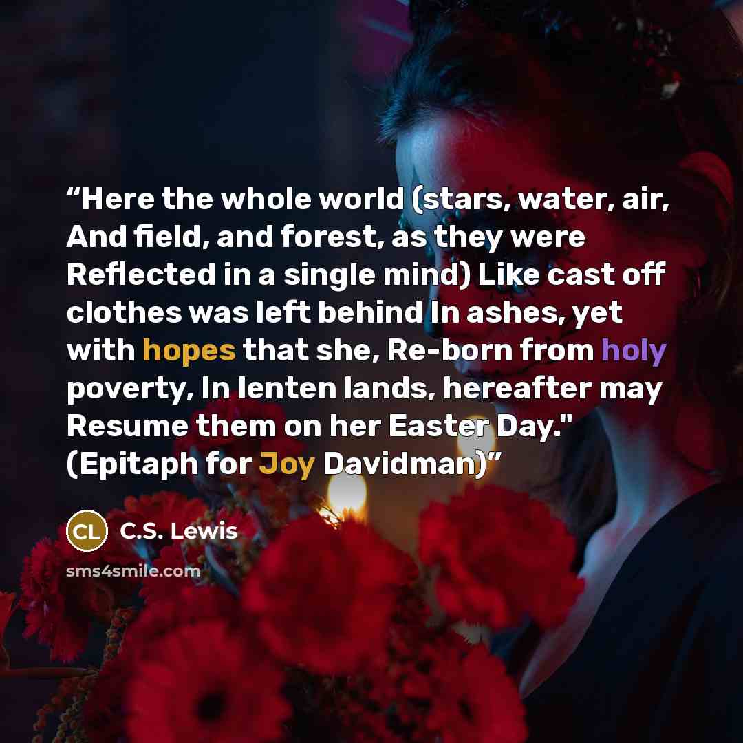“Here the whole world (stars, water, air, And field, and forest, as they were Reflected in a single mind) Like cast off clothes was left behind In ashes, yet with hopes that she, Re-born from holy poverty, In lenten lands, hereafter may Resume them on her Easter Day." (Epitaph for Joy Davidman)” quote by C.S. Lewis