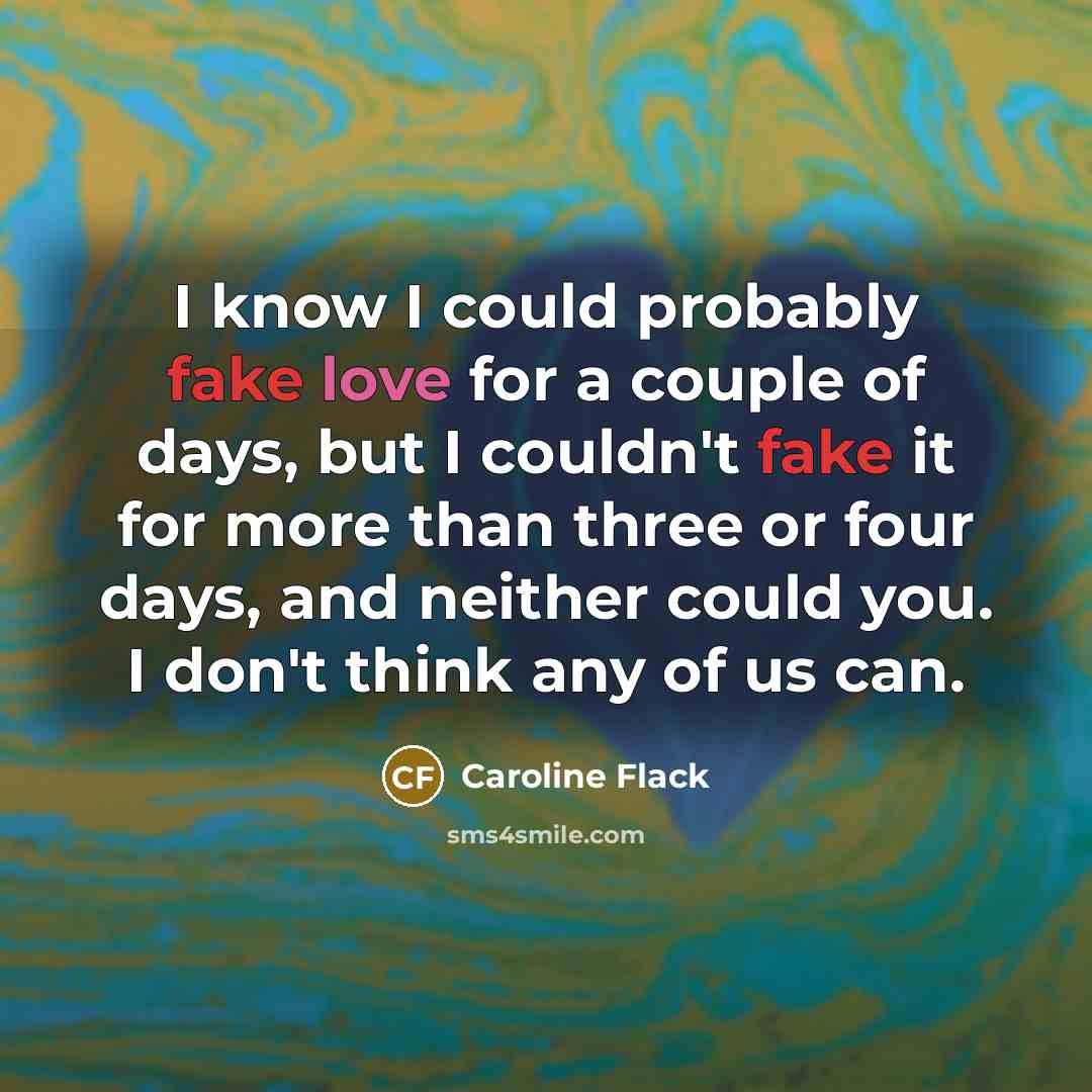 “I know I could probably fake love for a couple of days, but I couldn't fake it for more than three or four days, and neither could you. I don't think any of us can.” quote by Caroline Flack