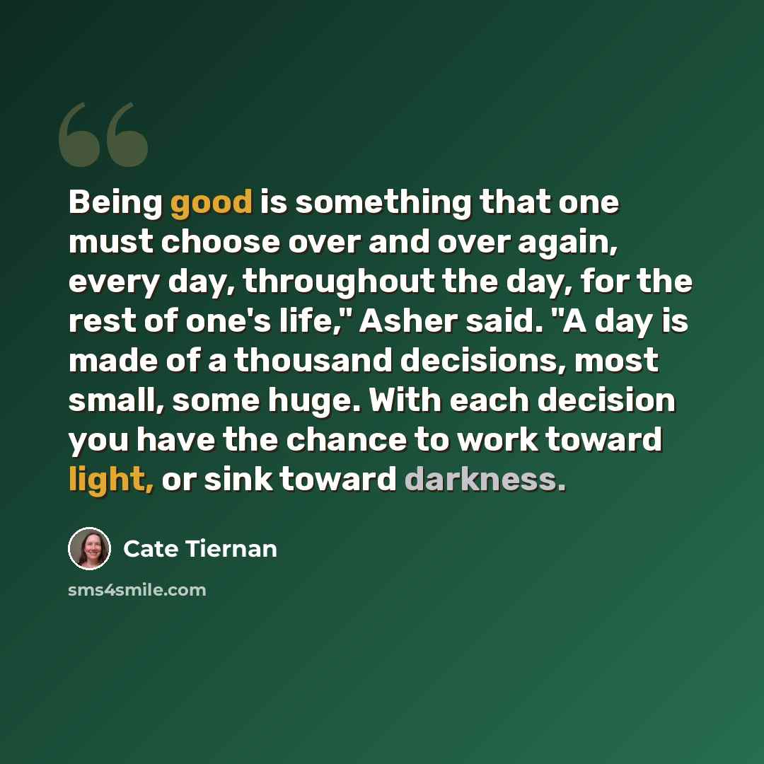 “Being good is something that one must choose over and over again, every day, throughout the day, for the rest of one's life," Asher said. "A day is made of a thousand decisions, most small, some huge. With each decision you have the chance to work toward light, or sink toward darkness.” quote by Cate Tiernan