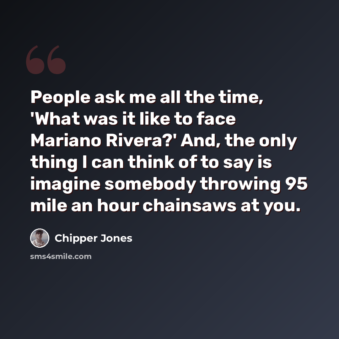 “People ask me all the time, 'What was it like to face Mariano Rivera?' And, the only thing I can think of to say is imagine somebody throwing 95 mile an hour chainsaws at you.” quote by Chipper Jones