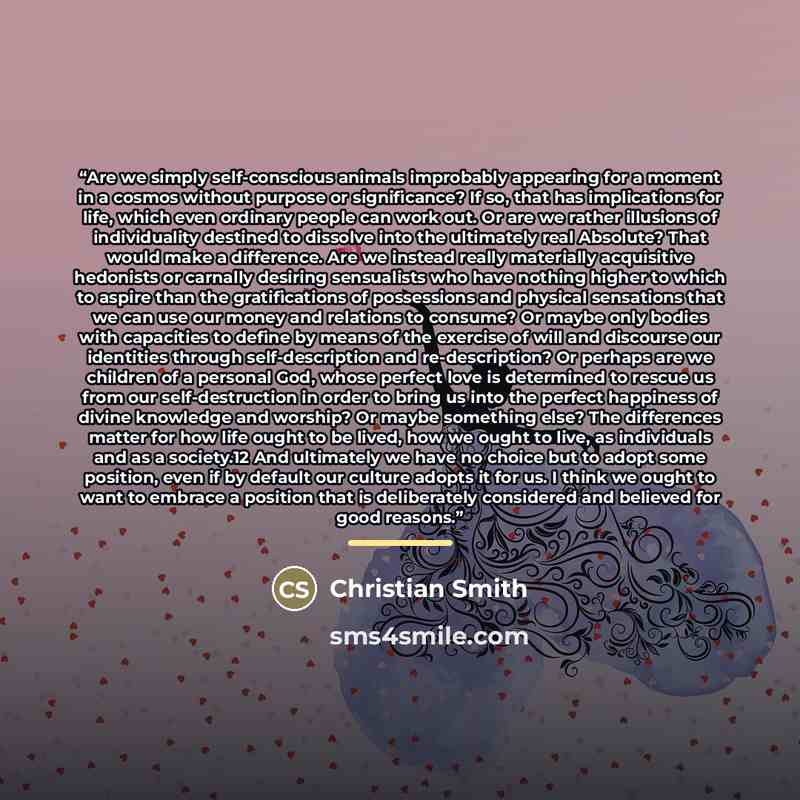 “Are we simply self-conscious animals improbably appearing for a moment in a cosmos without purpose or significance? If so, that has implications for life, which even ordinary people can work out. Or are we rather illusions of individuality destined to dissolve into the ultimately real Absolute?…” quote by Christian Smith
