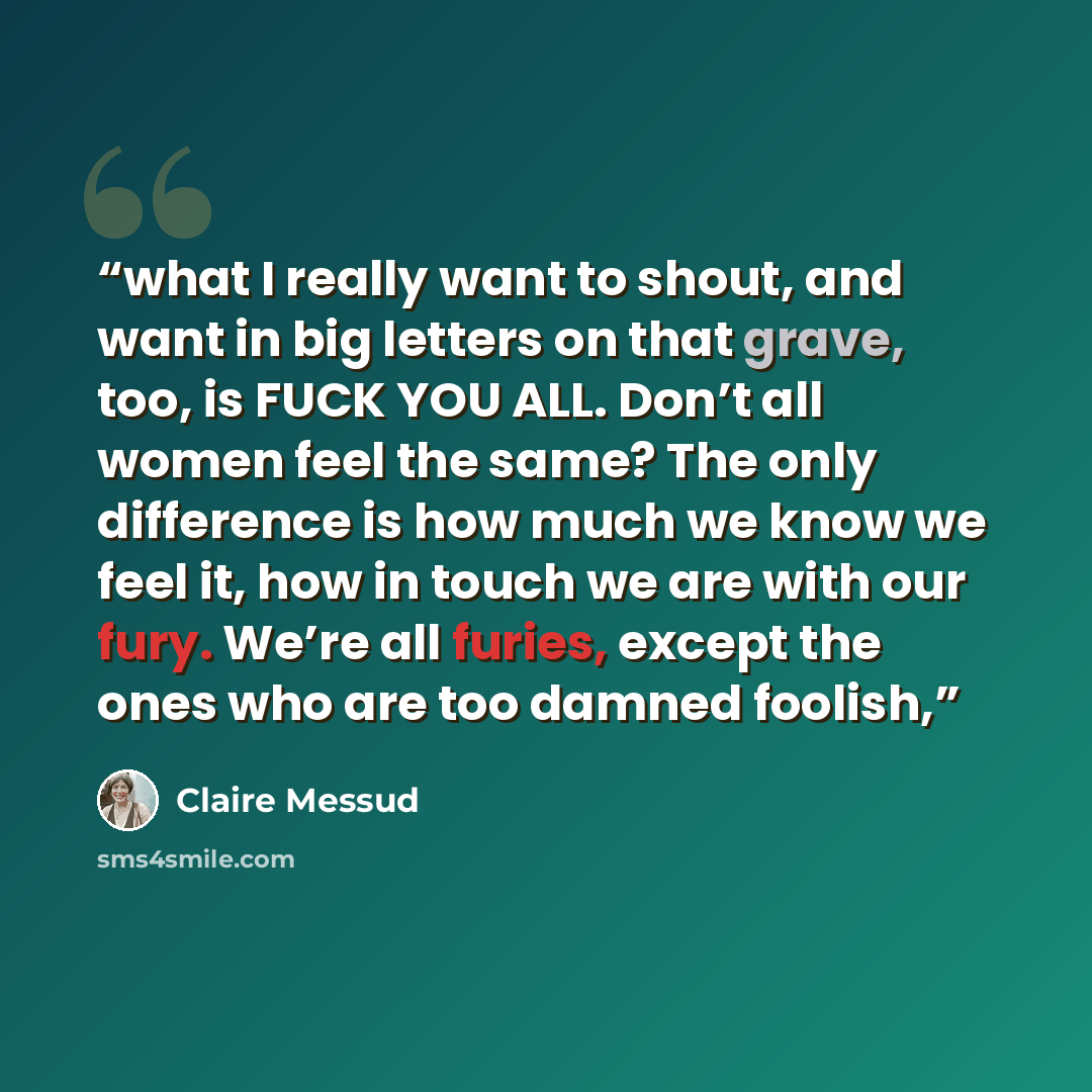 “what I really want to shout, and want in big letters on that grave, too, is FUCK YOU ALL. Don’t all women feel the same? The only difference is how much we know we feel it, how in touch we are with our fury. We’re all furies, except the ones who are too damned foolish,” quote by Claire Messud