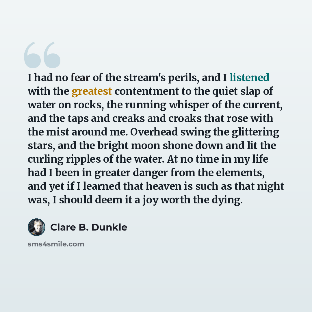 “I had no fear of the stream's perils, and I listened with the greatest contentment to the quiet slap of water on rocks, the running whisper of the current, and the taps and creaks and croaks that rose with the mist around me. Overhead swing the glittering stars, and the bright moon shone down and…” quote by Clare B. Dunkle