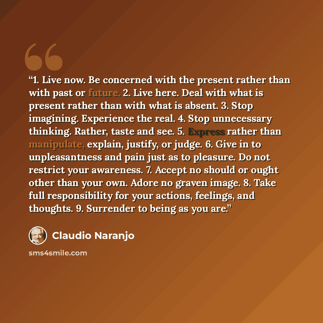 “1. Live now. Be concerned with the present rather than with past or future. 2. Live here. Deal with what is present rather than with what is absent. 3. Stop imagining. Experience the real. 4. Stop unnecessary thinking. Rather, taste and see. 5. Express rather than manipulate, explain, justify, or…” quote by Claudio Naranjo