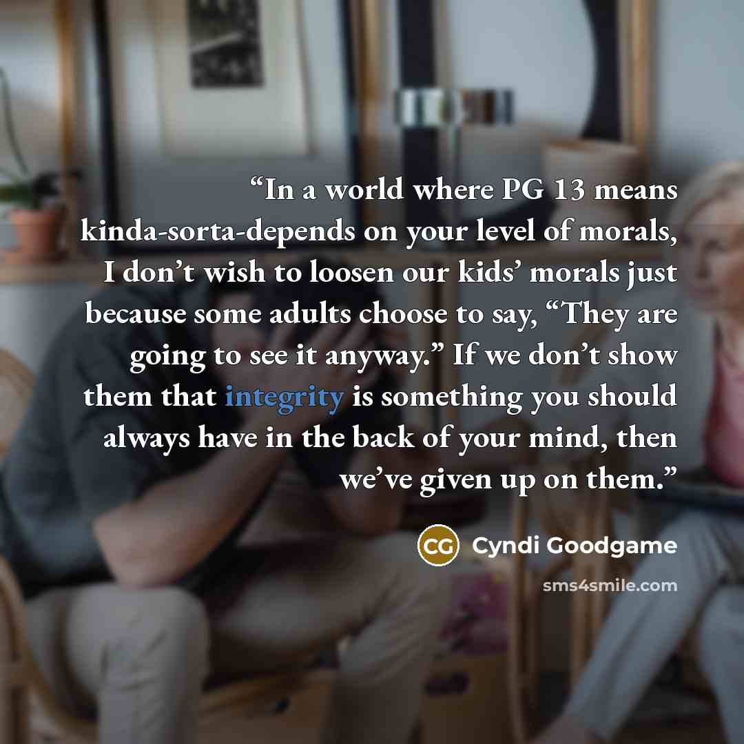 “In a world where PG 13 means kinda-sorta-depends on your level of morals, I don’t wish to loosen our kids’ morals just because some adults choose to say, “They are going to see it anyway.” If we don’t show them that integrity is something you should always have in the back of your mind, then we’ve…” quote by Cyndi Goodgame