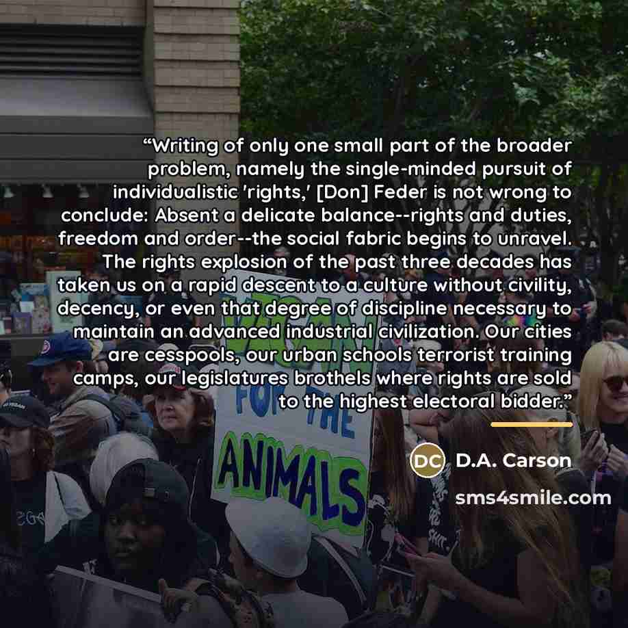 “Writing of only one small part of the broader problem, namely the single-minded pursuit of individualistic 'rights,' [Don] Feder is not wrong to conclude: Absent a delicate balance--rights and duties, freedom and order--the social fabric begins to unravel. The rights explosion of the past three…” quote by D.A. Carson