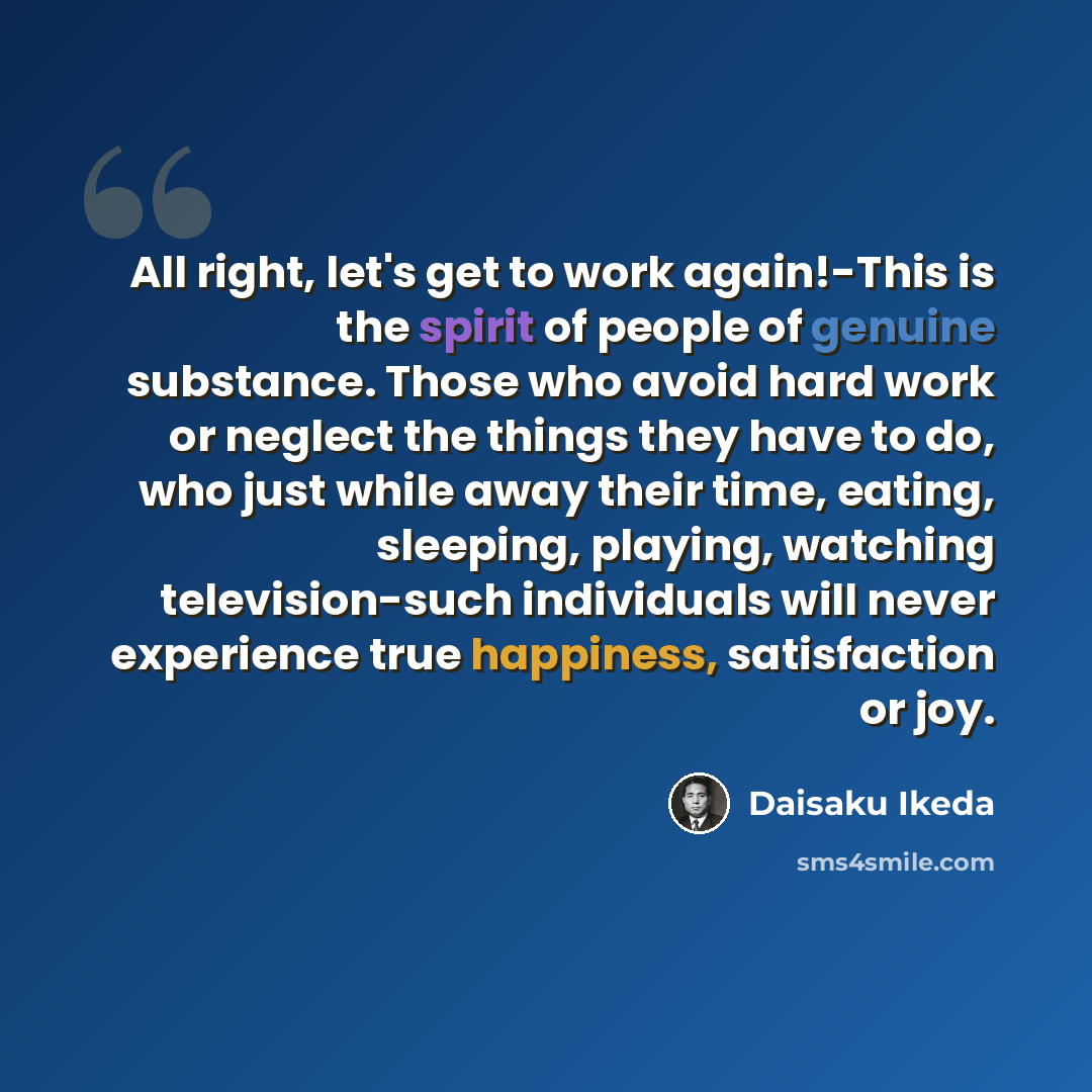 “All right, let's get to work again!-This is the spirit of people of genuine substance. Those who avoid hard work or neglect the things they have to do, who just while away their time, eating, sleeping, playing, watching television-such individuals will never experience true happiness, satisfaction…” quote by Daisaku Ikeda