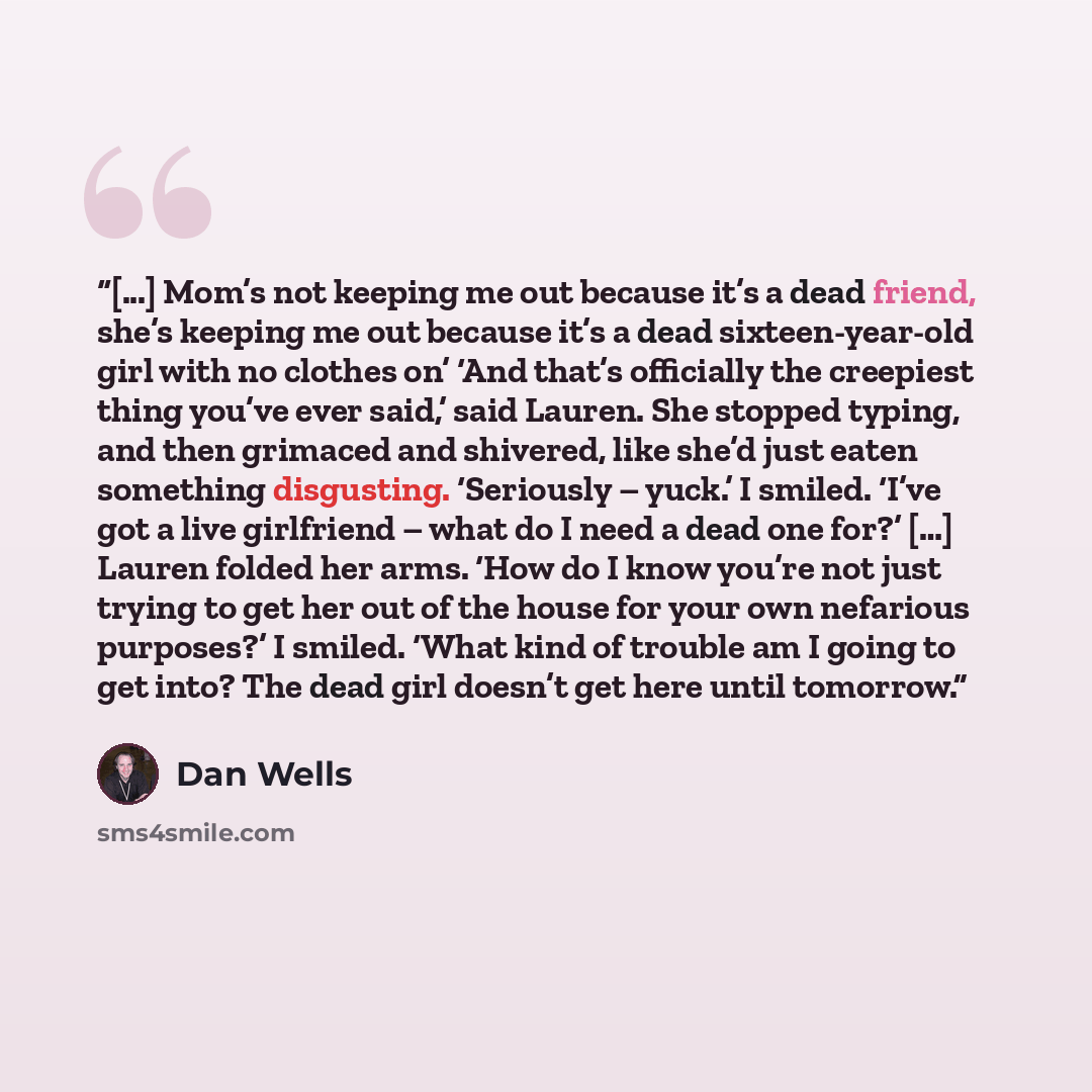 “[...] Mom’s not keeping me out because it’s a dead friend, she’s keeping me out because it’s a dead sixteen-year-old girl with no clothes on’ ‘And that’s officially the creepiest thing you’ve ever said,’ said Lauren. She stopped typing, and then grimaced and shivered, like she’d just eaten…” quote by Dan Wells