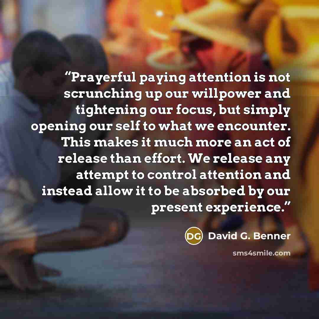 “Prayerful paying attention is not scrunching up our willpower and tightening our focus, but simply opening our self to what we encounter. This makes it much more an act of release than effort. We release any attempt to control attention and instead allow it to be absorbed by our present experience.” quote by David G. Benner