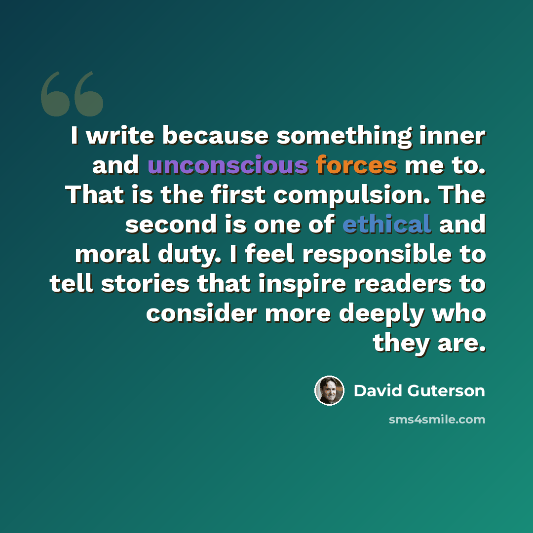 “I write because something inner and unconscious forces me to. That is the first compulsion. The second is one of ethical and moral duty. I feel responsible to tell stories that inspire readers to consider more deeply who they are.” quote by David Guterson