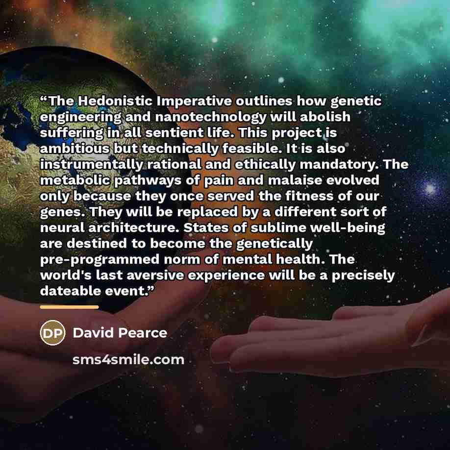 “The Hedonistic Imperative outlines how genetic engineering and nanotechnology will abolish suffering in all sentient life. This project is ambitious but technically feasible. It is also instrumentally rational and ethically mandatory. The metabolic pathways of pain and malaise evolved only because…” quote by David Pearce