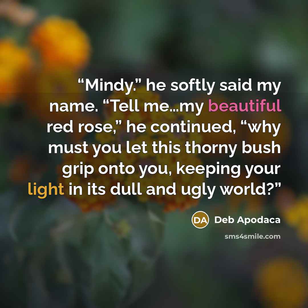 “Mindy.” he softly said my name. “Tell me…my beautiful red rose,” he continued, “why must you let this thorny bush grip onto you, keeping your light in its dull and ugly world?” quote by Deb Apodaca