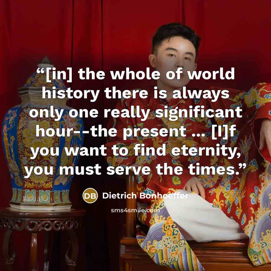 “[in] the whole of world history there is always only one really significant hour--the present ... [I]f you want to find eternity, you must serve the times.” quote by Dietrich Bonhoeffer