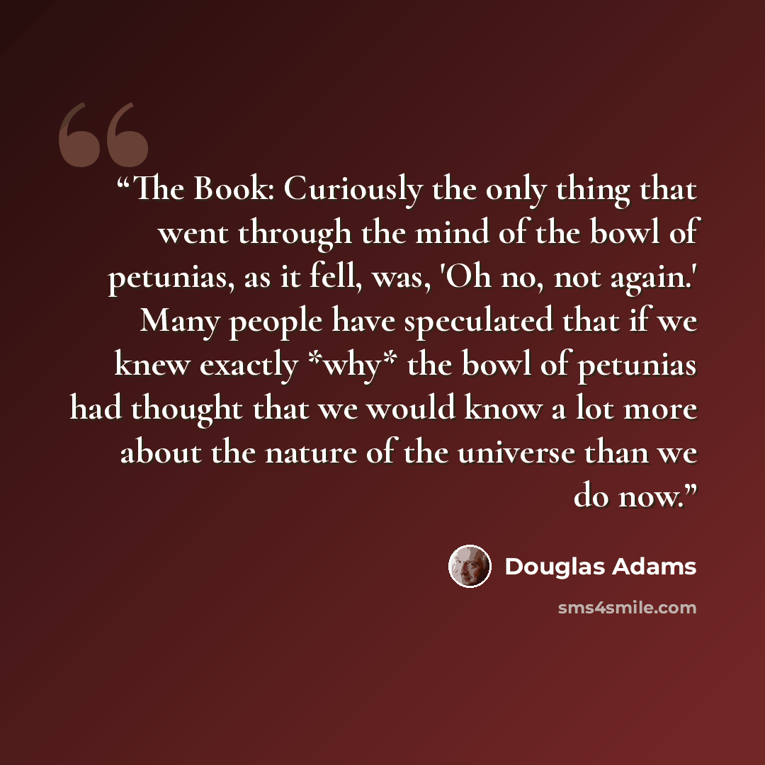“The Book: Curiously the only thing that went through the mind of the bowl of petunias, as it fell, was, 'Oh no, not again.' Many people have speculated that if we knew exactly *why* the bowl of petunias had thought that we would know a lot more about the nature of the universe than we do now.” quote by Douglas Adams