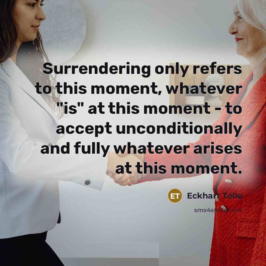 “Surrendering only refers to this moment, whatever "is" at this moment - to accept unconditionally and fully whatever arises at this moment.” quote by Eckhart Tolle