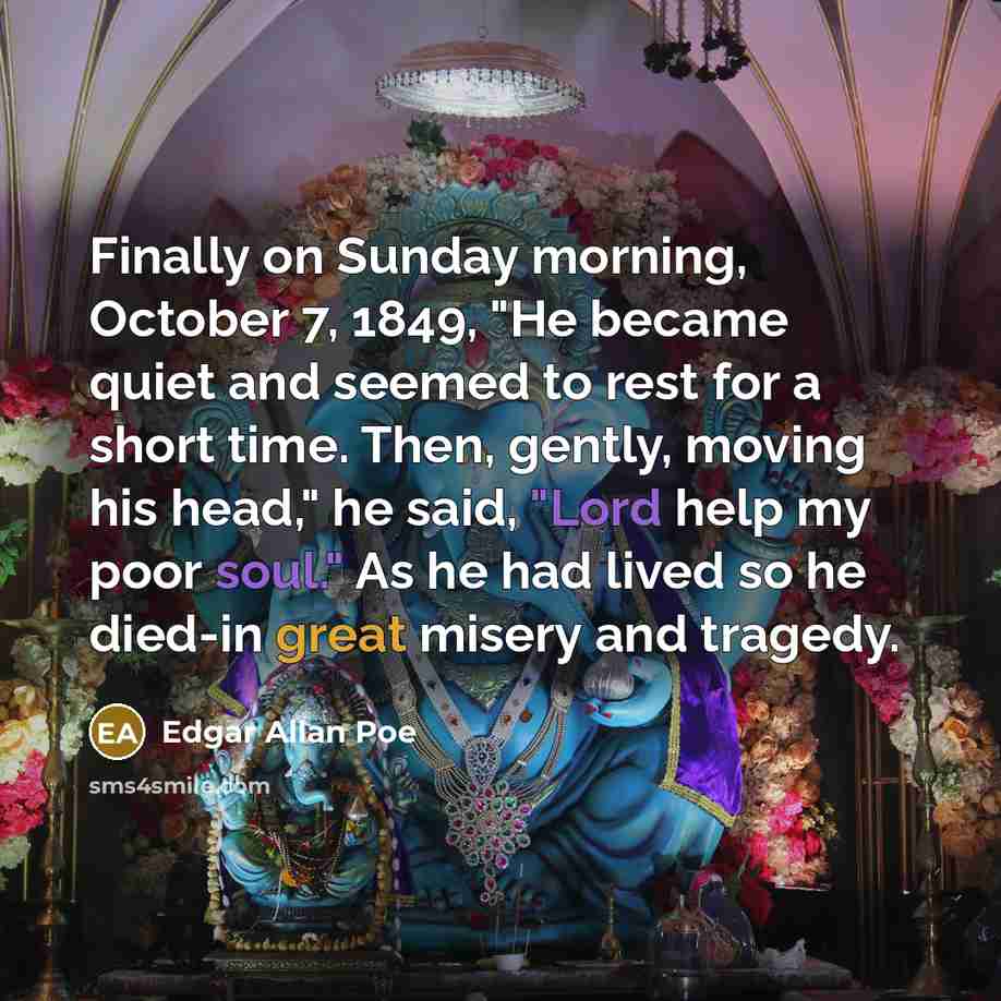 “Finally on Sunday morning, October 7, 1849, "He became quiet and seemed to rest for a short time. Then, gently, moving his head," he said, "Lord help my poor soul." As he had lived so he died-in great misery and tragedy.” quote by Edgar Allan Poe