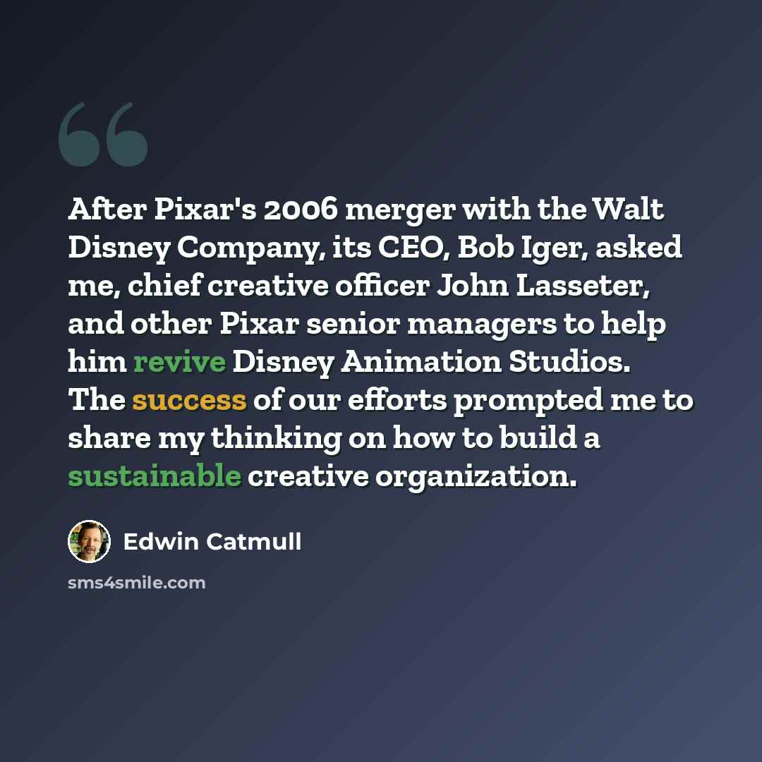 “After Pixar's 2006 merger with the Walt Disney Company, its CEO, Bob Iger, asked me, chief creative officer John Lasseter, and other Pixar senior managers to help him revive Disney Animation Studios. The success of our efforts prompted me to share my thinking on how to build a sustainable creative…” quote by Edwin Catmull