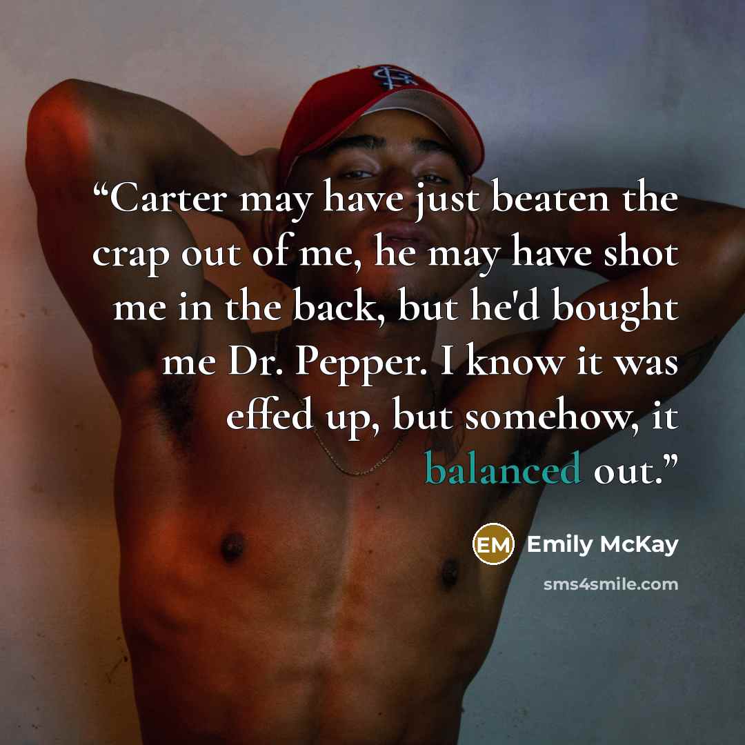 “Carter may have just beaten the crap out of me, he may have shot me in the back, but he'd bought me Dr. Pepper. I know it was effed up, but somehow, it balanced out.” quote by Emily McKay