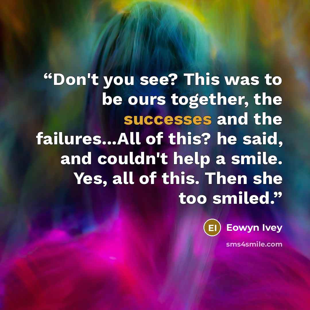 “Don't you see? This was to be ours together, the successes and the failures...All of this? he said, and couldn't help a smile. Yes, all of this. Then she too smiled.” quote by Eowyn Ivey