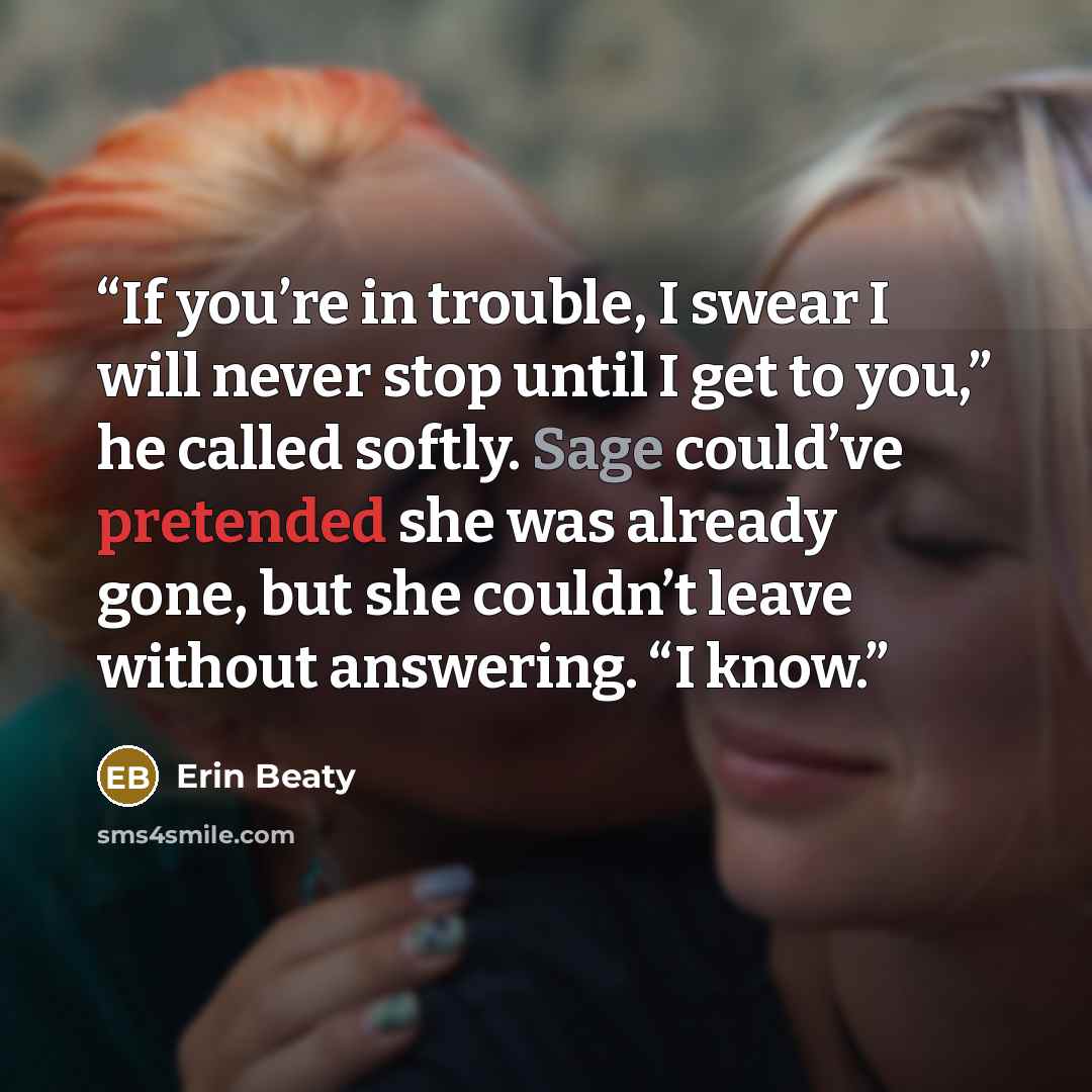 “If you’re in trouble, I swear I will never stop until I get to you,” he called softly. Sage could’ve pretended she was already gone, but she couldn’t leave without answering. “I know.” quote by Erin Beaty