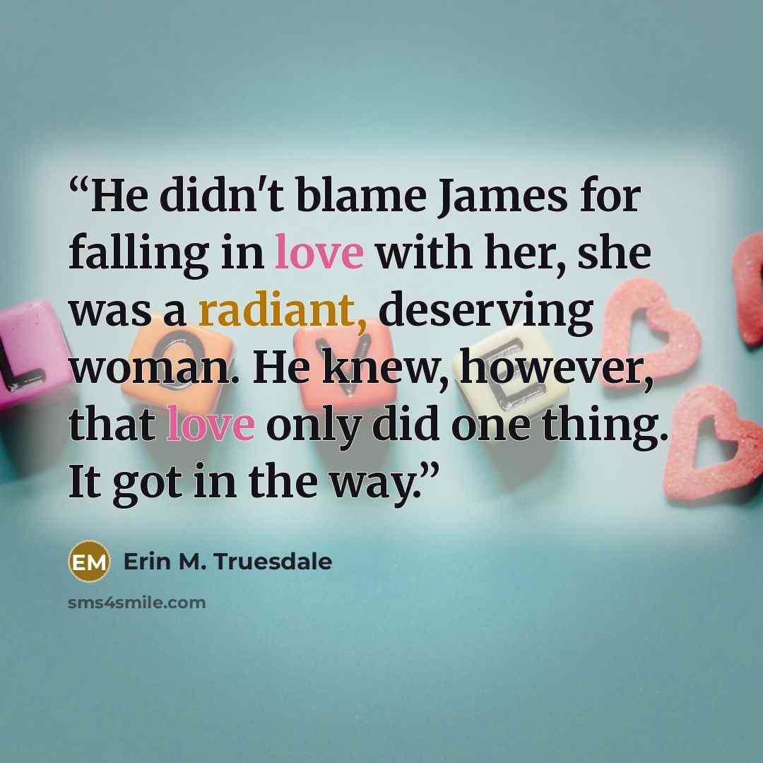 “He didn't blame James for falling in love with her, she was a radiant, deserving woman. He knew, however, that love only did one thing. It got in the way.” quote by Erin M. Truesdale