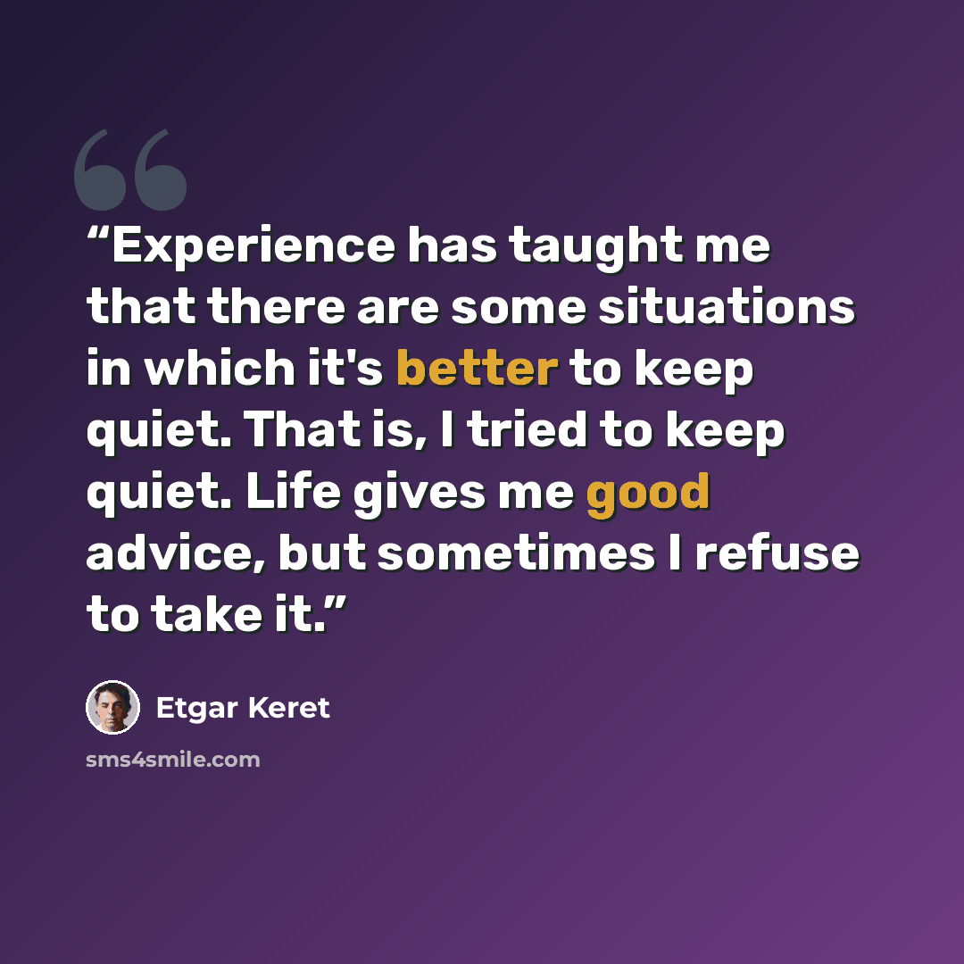 “Experience has taught me that there are some situations in which it's better to keep quiet. That is, I tried to keep quiet. Life gives me good advice, but sometimes I refuse to take it.” quote by Etgar Keret