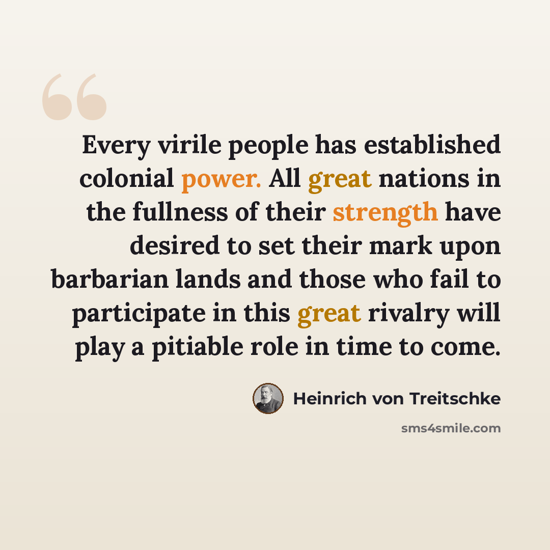 “Every virile people has established colonial power. All great nations in the fullness of their strength have desired to set their mark upon barbarian lands and those who fail to participate in this great rivalry will play a pitiable role in time to come.” quote by Heinrich von Treitschke