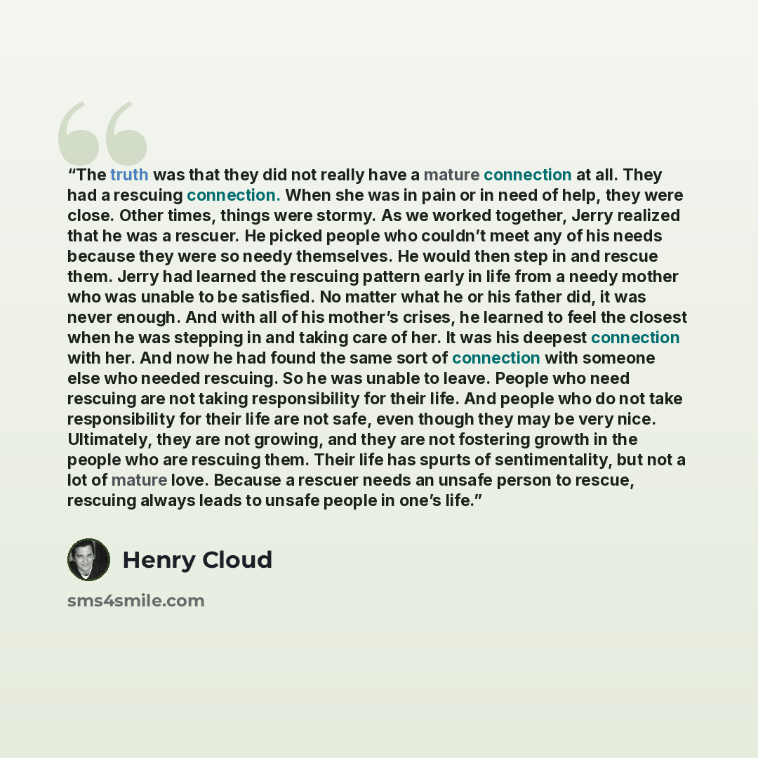 “The truth was that they did not really have a mature connection at all. They had a rescuing connection. When she was in pain or in need of help, they were close. Other times, things were stormy. As we worked together, Jerry realized that he was a rescuer. He picked people who couldn’t meet any of…” quote by Henry Cloud