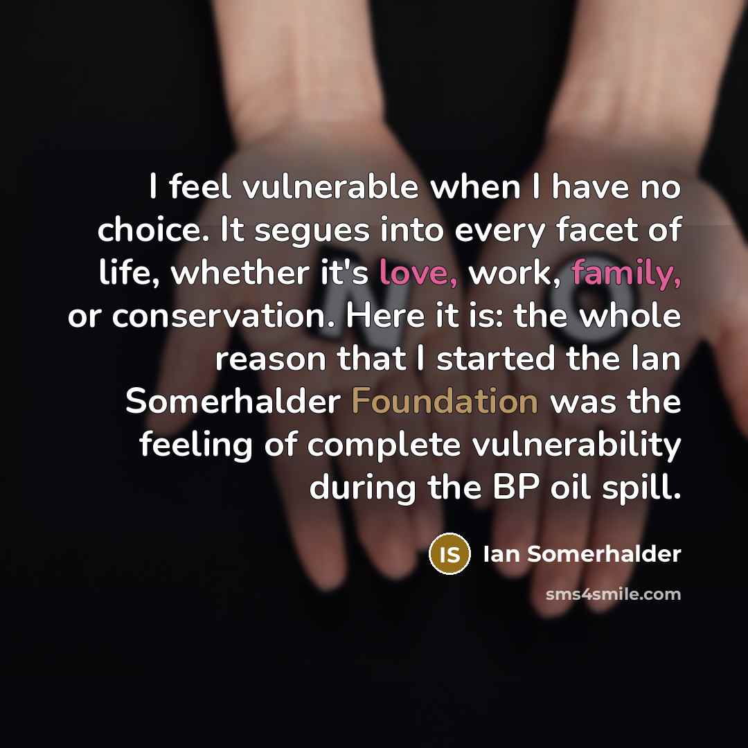 “I feel vulnerable when I have no choice. It segues into every facet of life, whether it's love, work, family, or conservation. Here it is: the whole reason that I started the Ian Somerhalder Foundation was the feeling of complete vulnerability during the BP oil spill.” quote by Ian Somerhalder