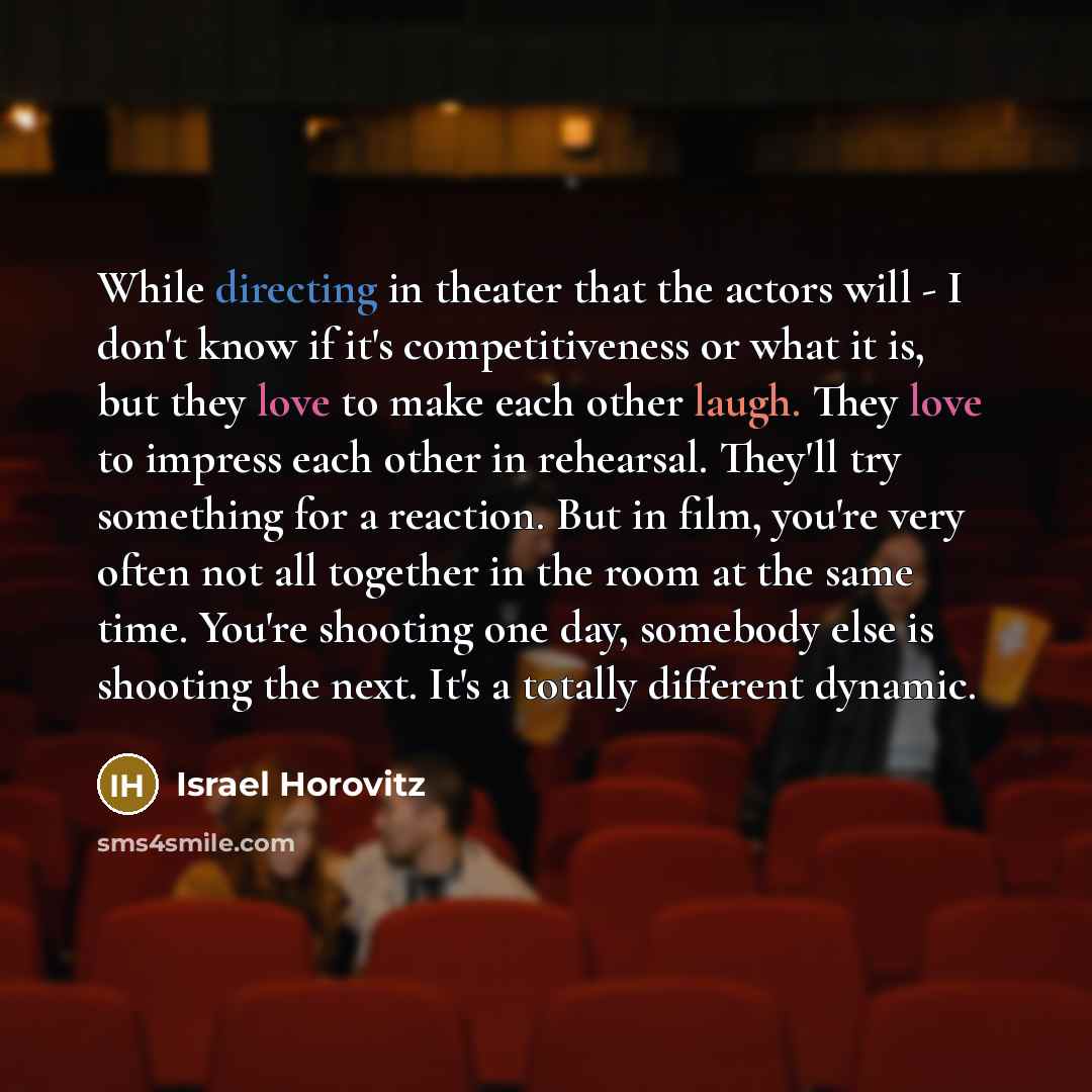 “While directing in theater that the actors will - I don't know if it's competitiveness or what it is, but they love to make each other laugh. They love to impress each other in rehearsal. They'll try something for a reaction. But in film, you're very often not all together in the room at the same…” quote by Israel Horovitz