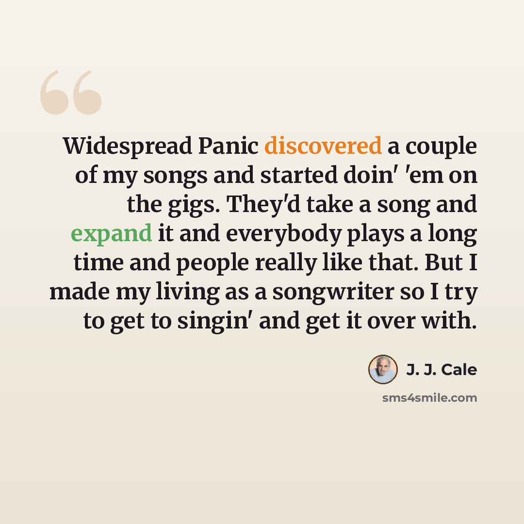 “Widespread Panic discovered a couple of my songs and started doin' 'em on the gigs. They'd take a song and expand it and everybody plays a long time and people really like that. But I made my living as a songwriter so I try to get to singin' and get it over with.” quote by J. J. Cale