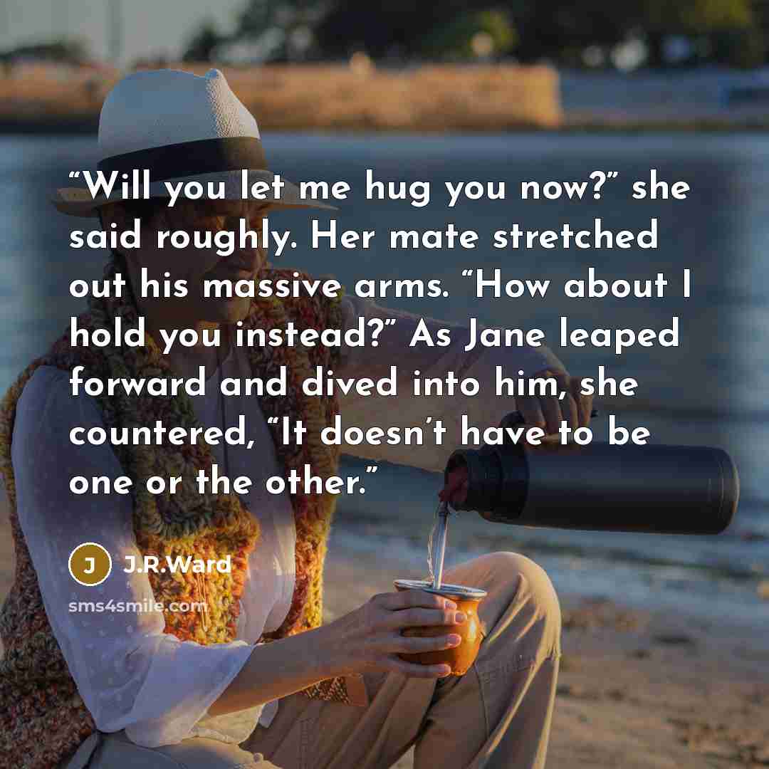 “Will you let me hug you now?” she said roughly. Her mate stretched out his massive arms. “How about I hold you instead?” As Jane leaped forward and dived into him, she countered, “It doesn’t have to be one or the other.” quote by J.R.Ward