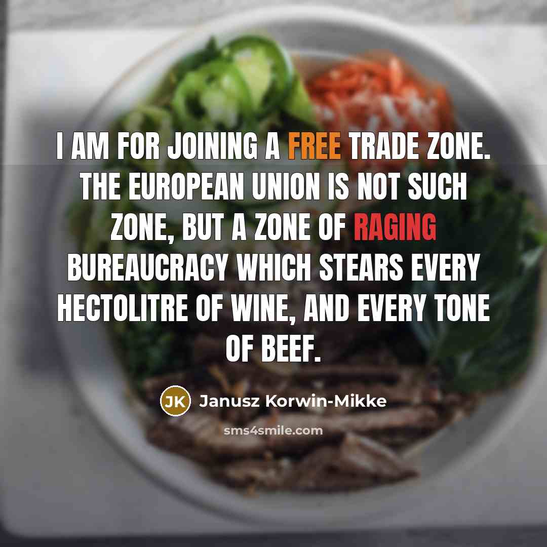 “I am for joining a free trade zone. The European Union is not such zone, but a zone of raging bureaucracy which stears every hectolitre of wine, and every tone of beef.” quote by Janusz Korwin-Mikke
