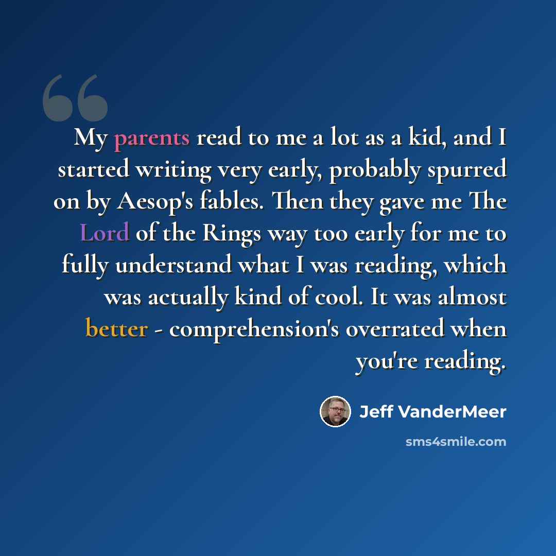 “My parents read to me a lot as a kid, and I started writing very early, probably spurred on by Aesop's fables. Then they gave me The Lord of the Rings way too early for me to fully understand what I was reading, which was actually kind of cool. It was almost better - comprehension's overrated when…” quote by Jeff VanderMeer