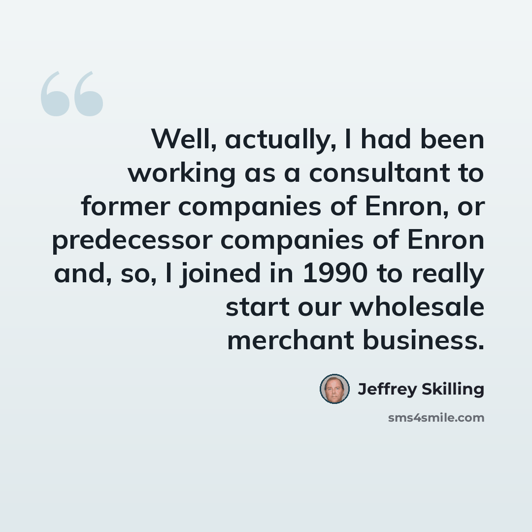 “Well, actually, I had been working as a consultant to former companies of Enron, or predecessor companies of Enron and, so, I joined in 1990 to really start our wholesale merchant business.” quote by Jeffrey Skilling