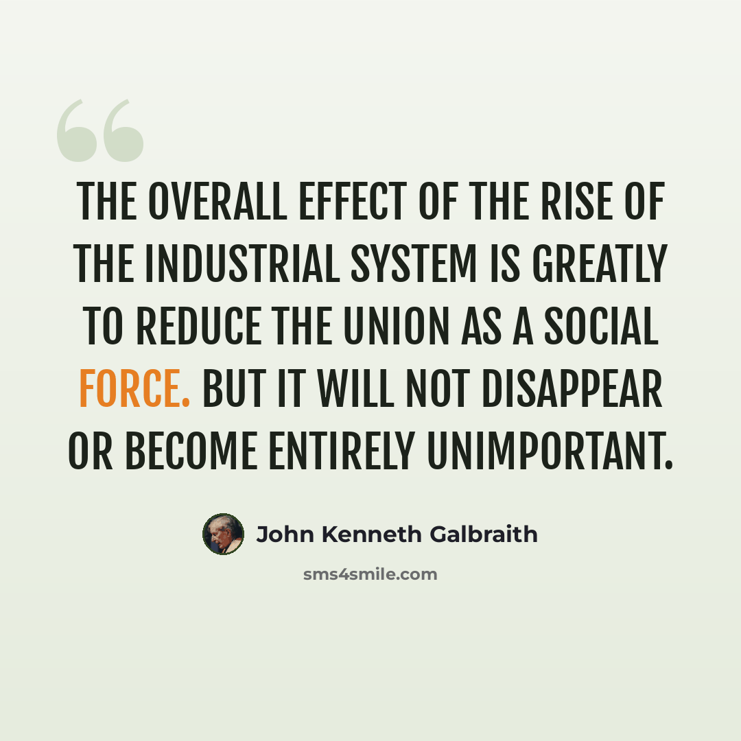 “The overall effect of the rise of the industrial system is greatly to reduce the union as a social force. But it will not disappear or become entirely unimportant.” quote by John Kenneth Galbraith
