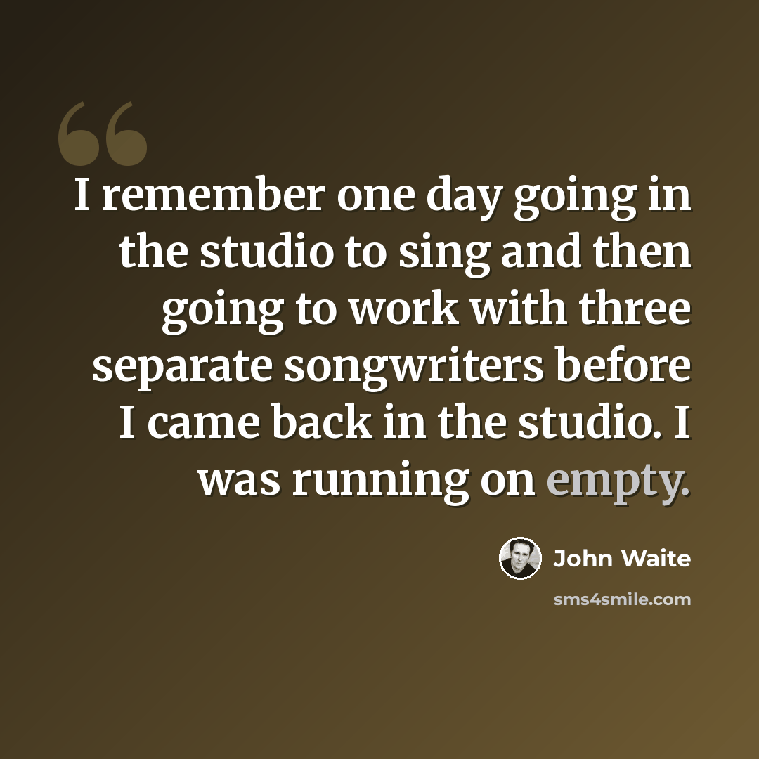“I remember one day going in the studio to sing and then going to work with three separate songwriters before I came back in the studio. I was running on empty.” quote by John Waite