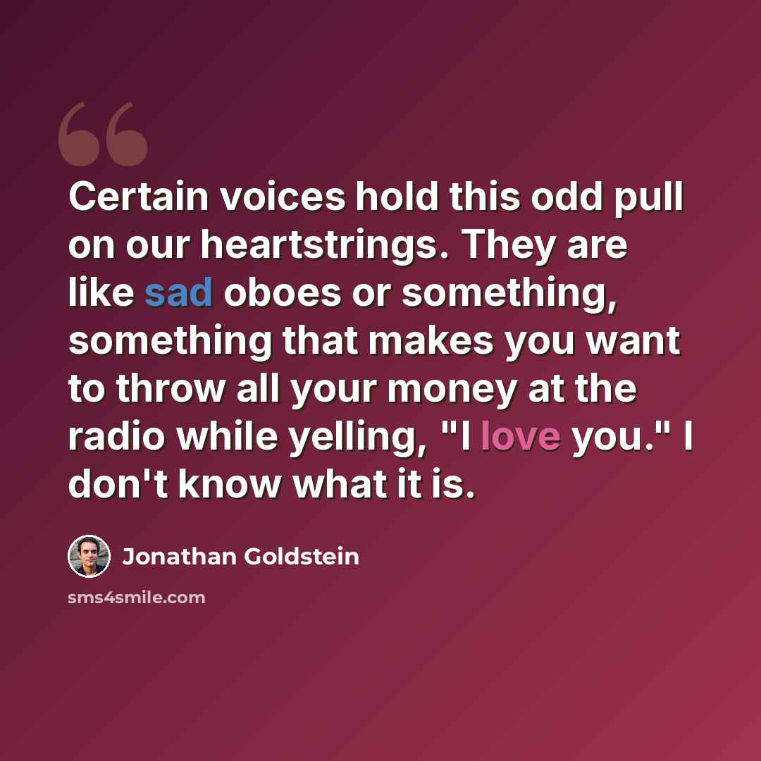 “Certain voices hold this odd pull on our heartstrings. They are like sad oboes or something, something that makes you want to throw all your money at the radio while yelling, "I love you." I don't know what it is.” quote by Jonathan Goldstein