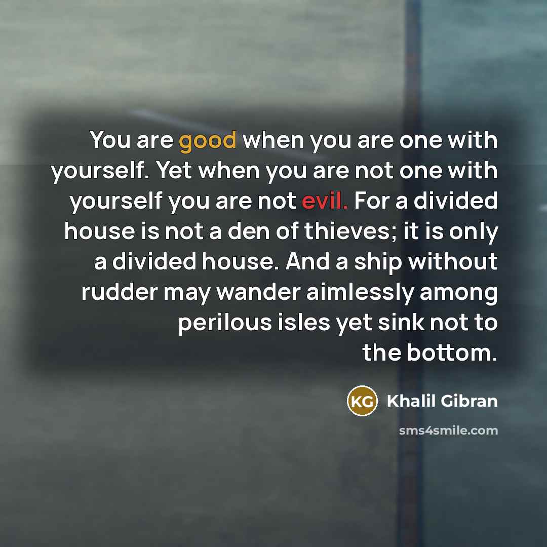 “You are good when you are one with yourself. Yet when you are not one with yourself you are not evil. For a divided house is not a den of thieves; it is only a divided house. And a ship without rudder may wander aimlessly among perilous isles yet sink not to the bottom.” quote by Khalil Gibran