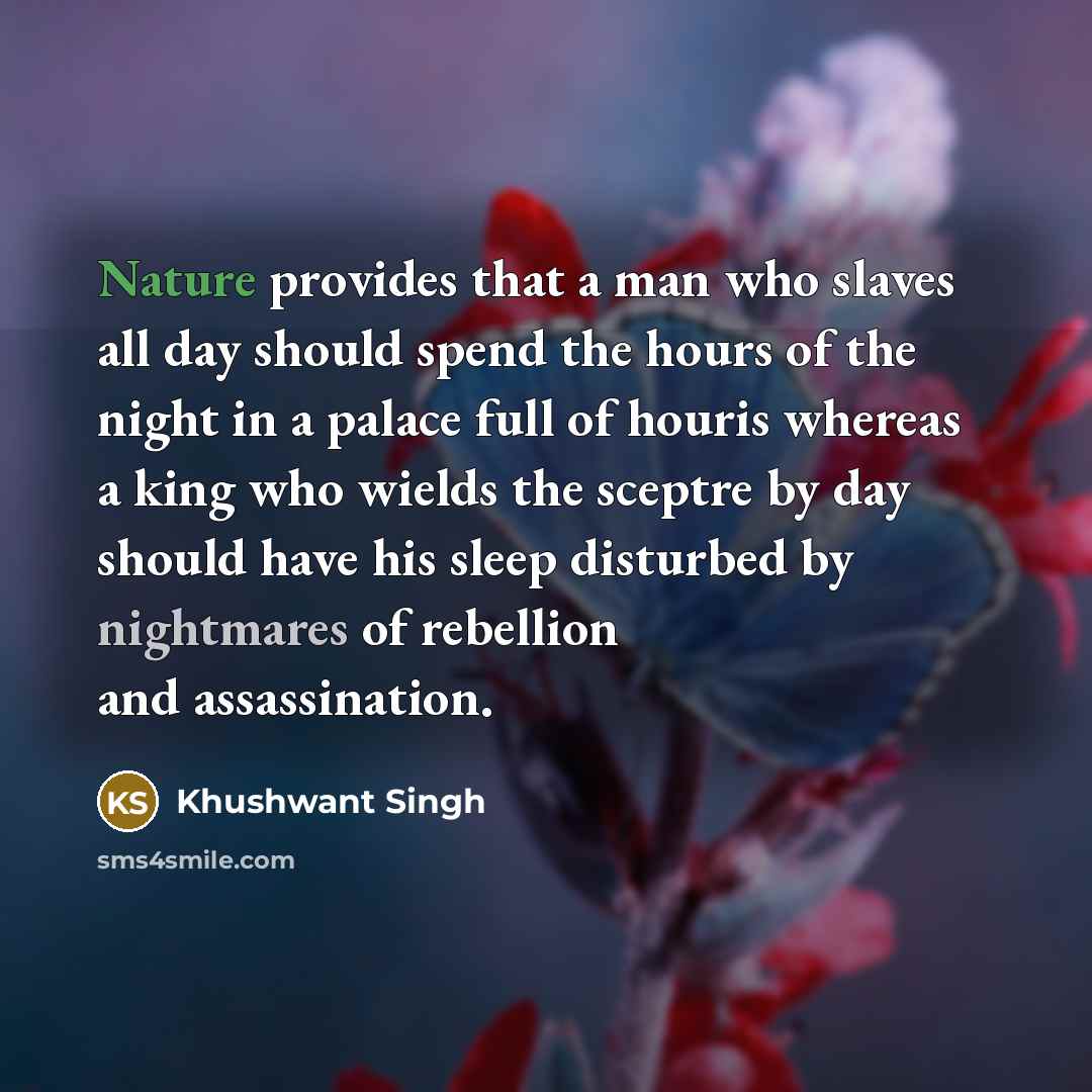“Nature provides that a man who slaves all day should spend the hours of the night in a palace full of houris whereas a king who wields the sceptre by day should have his sleep disturbed by nightmares of rebellion and assassination.” quote by Khushwant Singh