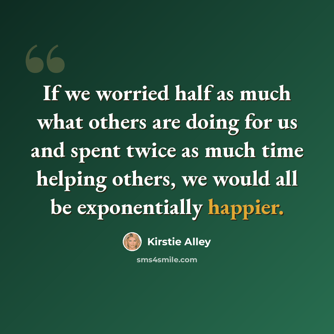 “If we worried half as much what others are doing for us and spent twice as much time helping others, we would all be exponentially happier.” quote by Kirstie Alley