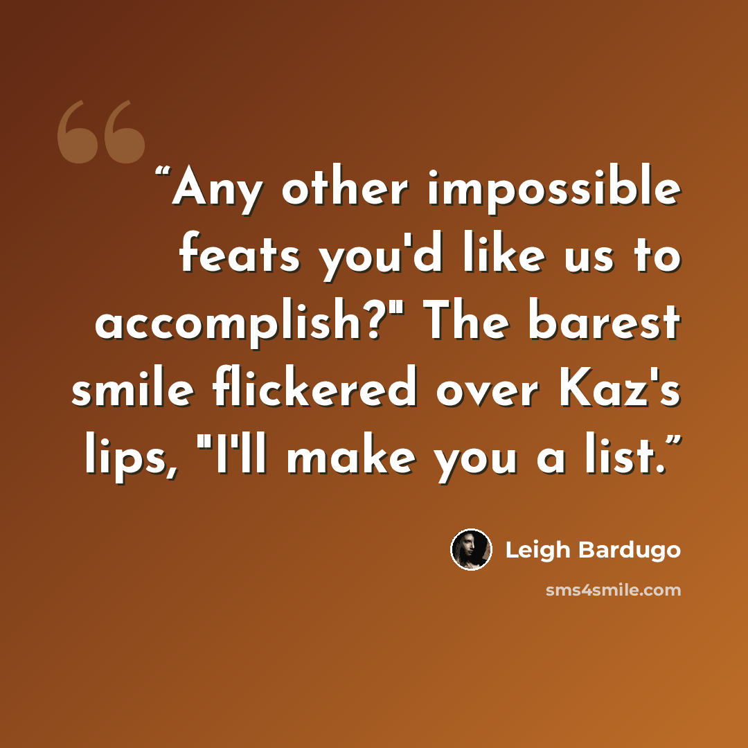 “Any other impossible feats you'd like us to accomplish?" The barest smile flickered over Kaz's lips, "I'll make you a list.” quote by Leigh Bardugo