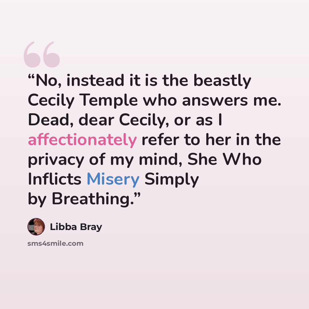 “No, instead it is the beastly Cecily Temple who answers me. Dead, dear Cecily, or as I affectionately refer to her in the privacy of my mind, She Who Inflicts Misery Simply by Breathing.” quote by Libba Bray