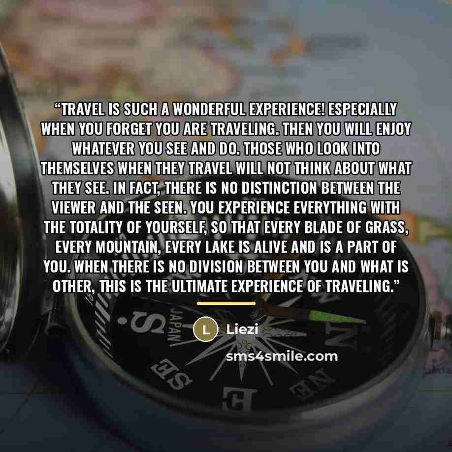 “Travel is such a wonderful experience! Especially when you forget you are traveling. Then you will enjoy whatever you see and do. Those who look into themselves when they travel will not think about what they see. In fact, there is no distinction between the viewer and the seen. You experience…” quote by Liezi