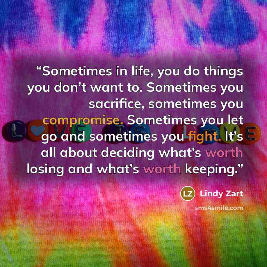 “Sometimes in life, you do things you don’t want to. Sometimes you sacrifice, sometimes you compromise. Sometimes you let go and sometimes you fight. It’s all about deciding what’s worth losing and what’s worth keeping.” quote by Lindy Zart