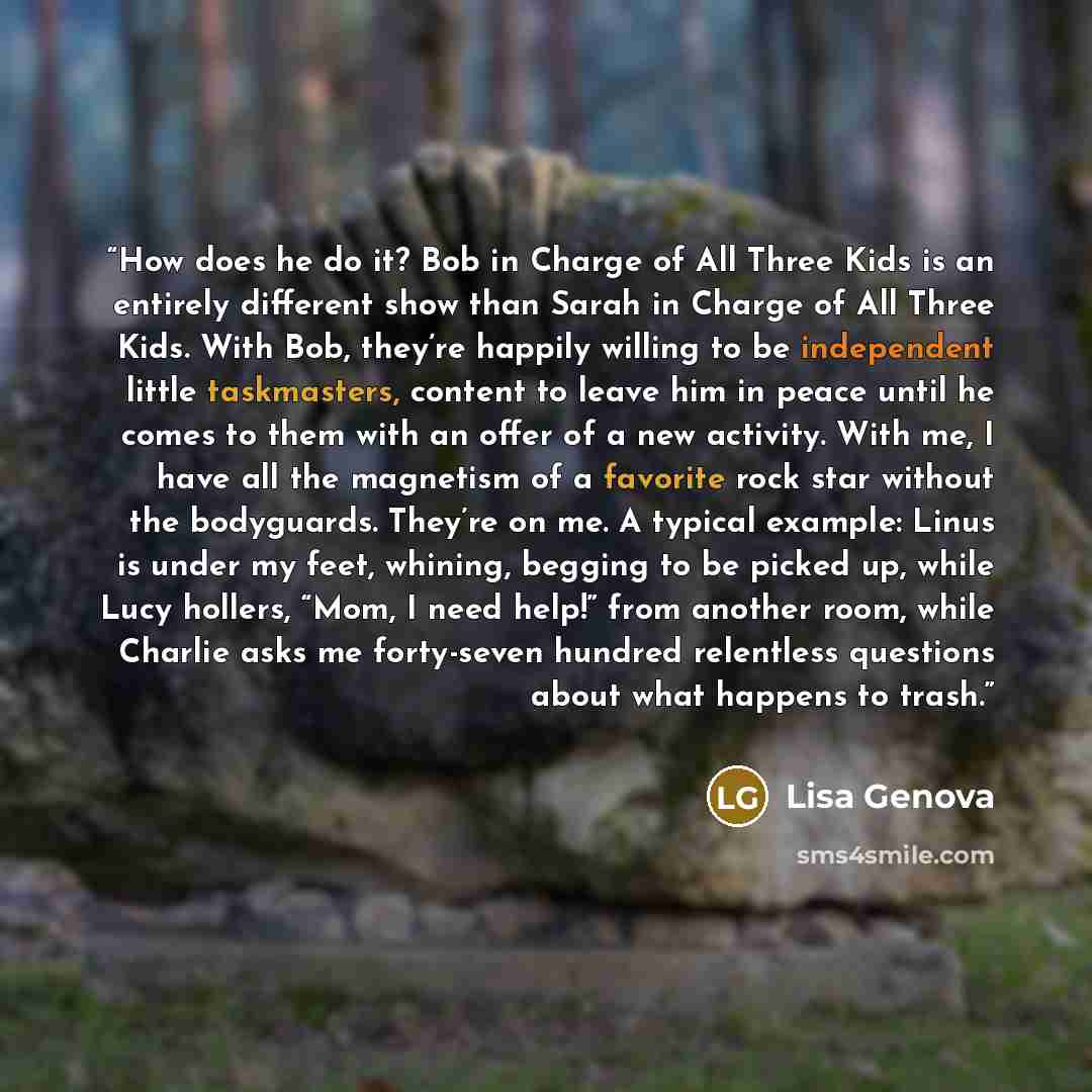 “How does he do it? Bob in Charge of All Three Kids is an entirely different show than Sarah in Charge of All Three Kids. With Bob, they’re happily willing to be independent little taskmasters, content to leave him in peace until he comes to them with an offer of a new activity. With me, I have all…” quote by Lisa Genova