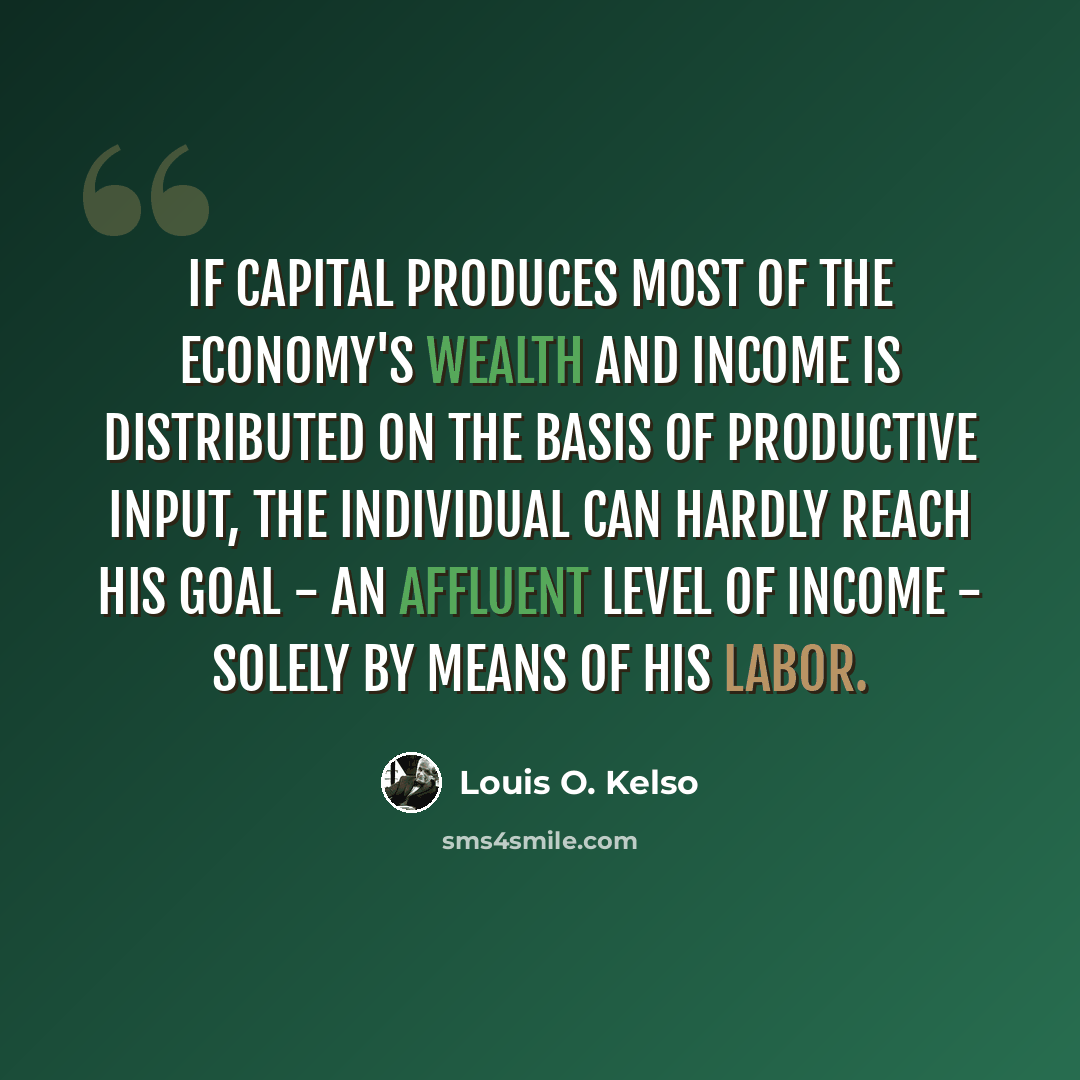 “If capital produces most of the economy's wealth and income is distributed on the basis of productive input, the individual can hardly reach his goal - an affluent level of income - solely by means of his labor.” quote by Louis O. Kelso