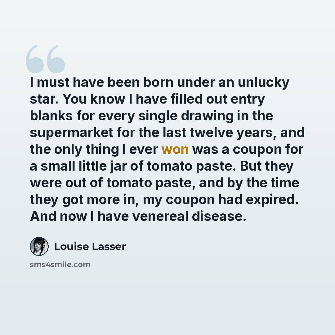 “I must have been born under an unlucky star. You know I have filled out entry blanks for every single drawing in the supermarket for the last twelve years, and the only thing I ever won was a coupon for a small little jar of tomato paste. But they were out of tomato paste, and by the time they got…” quote by Louise Lasser